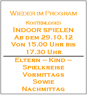 Textfeld: Wieder im Program

Kostenloses
Indoor spielen
Ab dem 29.10.12
Von 15.00 Uhr bis 17.30 Uhr
Eltern  Kind  Spielkreise
Vormittags 
Sowie 
Nachmittag

